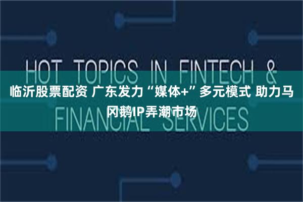 临沂股票配资 广东发力“媒体+”多元模式 助力马冈鹅IP弄潮市场