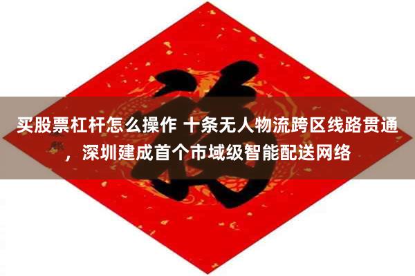 买股票杠杆怎么操作 十条无人物流跨区线路贯通，深圳建成首个市域级智能配送网络