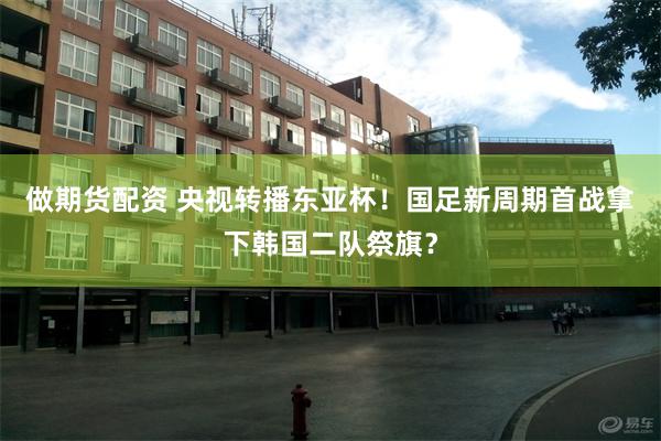 做期货配资 央视转播东亚杯！国足新周期首战拿下韩国二队祭旗？