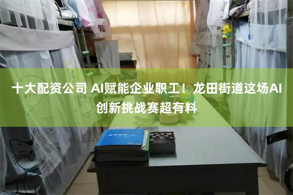 十大配资公司 AI赋能企业职工！龙田街道这场AI创新挑战赛超有料