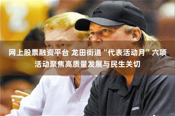 网上股票融资平台 龙田街道“代表活动月”六项活动聚焦高质量发展与民生关切