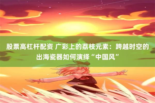 股票高杠杆配资 广彩上的荔枝元素：跨越时空的出海瓷器如何演绎“中国风”