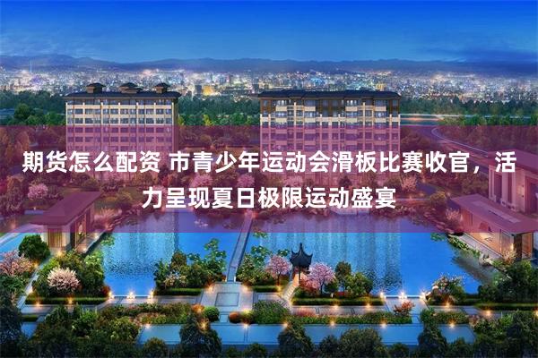 期货怎么配资 市青少年运动会滑板比赛收官，活力呈现夏日极限运动盛宴