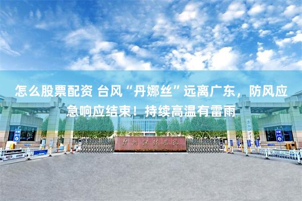 怎么股票配资 台风“丹娜丝”远离广东，防风应急响应结束！持续高温有雷雨