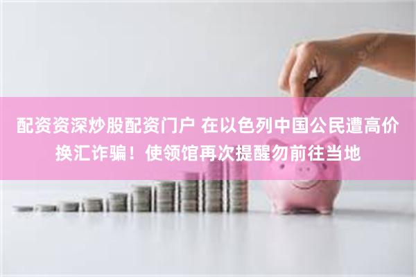配资资深炒股配资门户 在以色列中国公民遭高价换汇诈骗！使领馆再次提醒勿前往当地