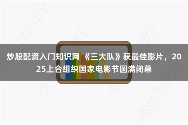 炒股配资入门知识网 《三大队》获最佳影片，2025上合组织国家电影节圆满闭幕