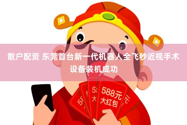 散户配资 东莞首台新一代机器人全飞秒近视手术设备装机成功
