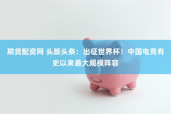 期货配资网 头版头条：出征世界杯！中国电竞有史以来最大规模阵容