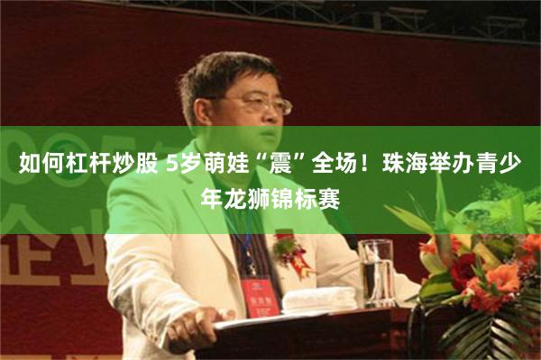 如何杠杆炒股 5岁萌娃“震”全场！珠海举办青少年龙狮锦标赛