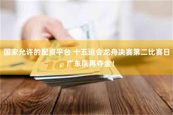 国家允许的配资平台 十五运会龙舟决赛第二比赛日，广东队再夺金！