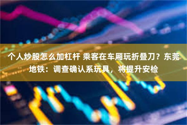 个人炒股怎么加杠杆 乘客在车厢玩折叠刀？东莞地铁：调查确认系玩具，将提升安检
