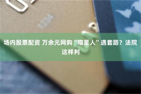 场内股票配资 万余元网购“喵星人”遇套路？法院这样判
