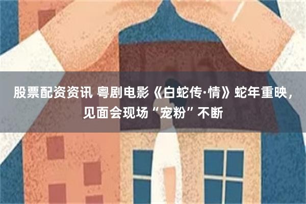 股票配资资讯 粤剧电影《白蛇传·情》蛇年重映，见面会现场“宠粉”不断