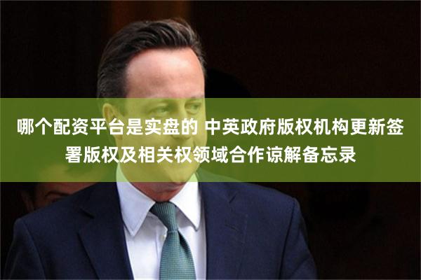 哪个配资平台是实盘的 中英政府版权机构更新签署版权及相关权领域合作谅解备忘录