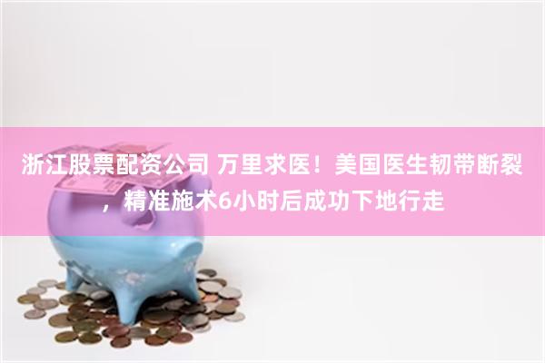 浙江股票配资公司 万里求医！美国医生韧带断裂，精准施术6小时后成功下地行走