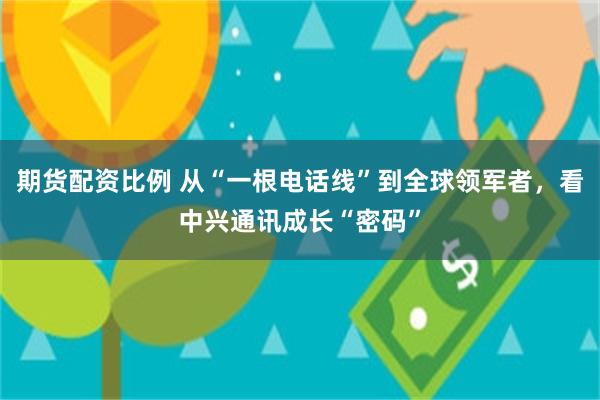 期货配资比例 从“一根电话线”到全球领军者，看中兴通讯成长“密码”