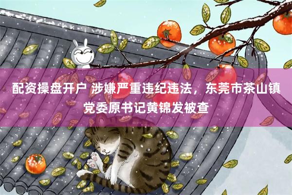配资操盘开户 涉嫌严重违纪违法，东莞市茶山镇党委原书记黄锦发被查