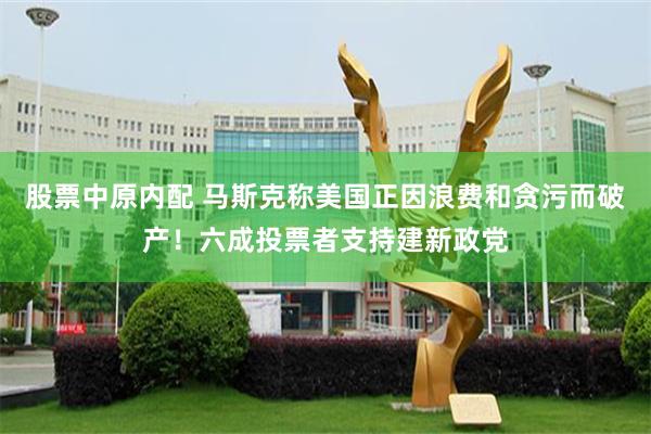 股票中原内配 马斯克称美国正因浪费和贪污而破产！六成投票者支持建新政党