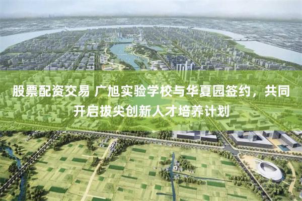 股票配资交易 广旭实验学校与华夏园签约，共同开启拔尖创新人才培养计划