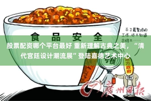 股票配资哪个平台最好 重新理解古典之美，“清代宫廷设计潮流展”登陆嘉德艺术中心