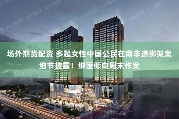 场外期货配资 多起女性中国公民在南非遭绑架案细节披露！绑匪倾向周末作案