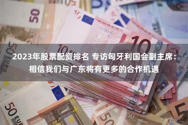 2023年股票配资排名 专访匈牙利国会副主席：相信我们与广东将有更多的合作机遇