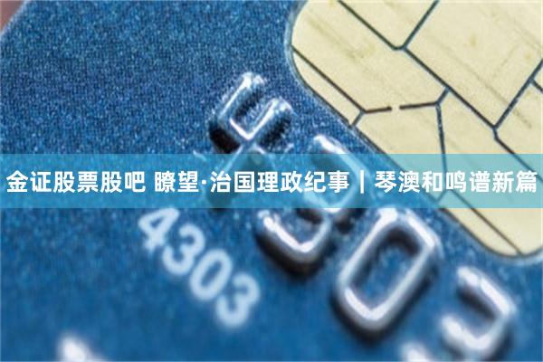 金证股票股吧 瞭望·治国理政纪事｜琴澳和鸣谱新篇