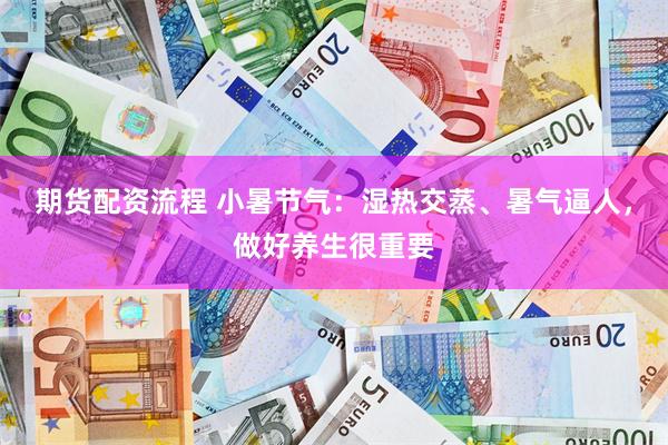 期货配资流程 小暑节气：湿热交蒸、暑气逼人，做好养生很重要