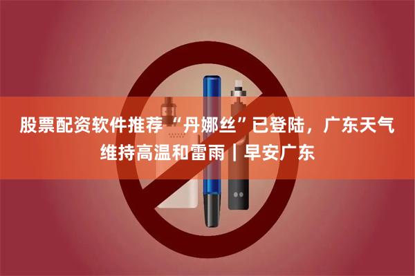 股票配资软件推荐 “丹娜丝”已登陆，广东天气维持高温和雷雨｜早安广东
