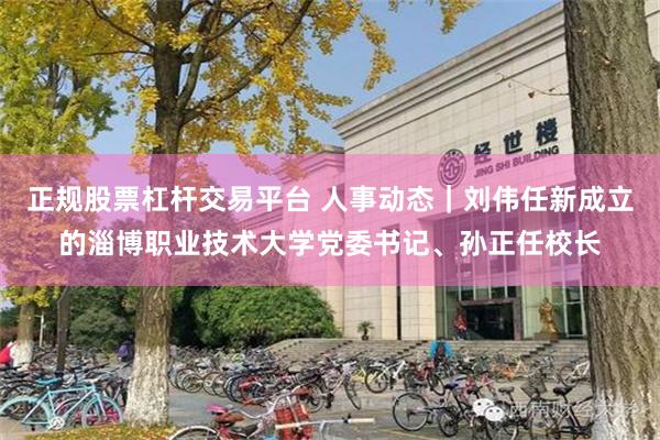 正规股票杠杆交易平台 人事动态｜刘伟任新成立的淄博职业技术大学党委书记、孙正任校长