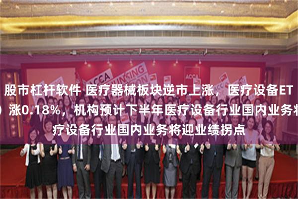 股市杠杆软件 医疗器械板块逆市上涨，医疗设备ETF（159873）涨0.18%，机构预计下半年医疗设备行业国内业务将迎业绩拐点