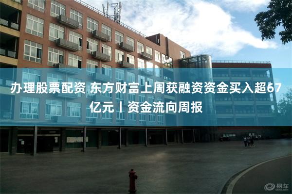 办理股票配资 东方财富上周获融资资金买入超67亿元丨资金流向周报
