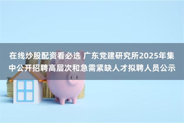 在线炒股配资看必选 广东党建研究所2025年集中公开招聘高层次和急需紧缺人才拟聘人员公示