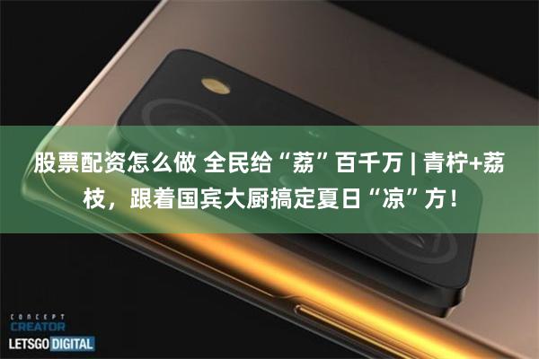 股票配资怎么做 全民给“荔”百千万 | 青柠+荔枝，跟着国宾大厨搞定夏日“凉”方！