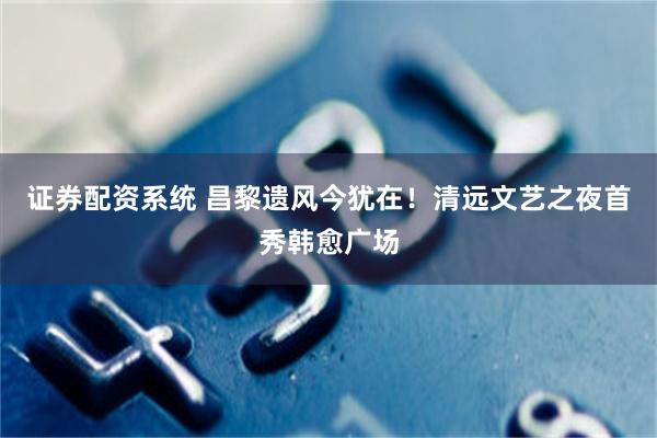 证券配资系统 昌黎遗风今犹在！清远文艺之夜首秀韩愈广场