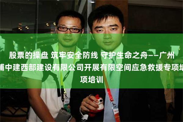股票的操盘 筑牢安全防线 守护生命之舟——广州黄埔中建西部建设有限公司开展有限空间应急救援专项培训