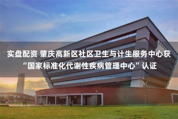 实盘配资 肇庆高新区社区卫生与计生服务中心获“国家标准化代谢性疾病管理中心”认证