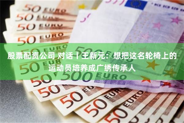 股票配资公司 对话丨王新元：想把这名轮椅上的运动员培养成广绣传承人