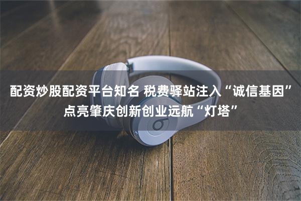 配资炒股配资平台知名 税费驿站注入“诚信基因”点亮肇庆创新创业远航“灯塔”