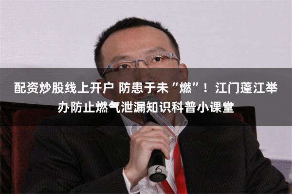 配资炒股线上开户 防患于未“燃”！江门蓬江举办防止燃气泄漏知识科普小课堂