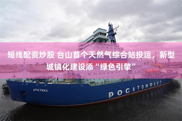 短线配资炒股 台山首个天然气综合站投运，新型城镇化建设添“绿色引擎”