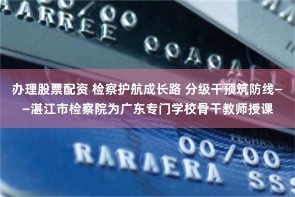 办理股票配资 检察护航成长路 分级干预筑防线——湛江市检察院为广东专门学校骨干教师授课