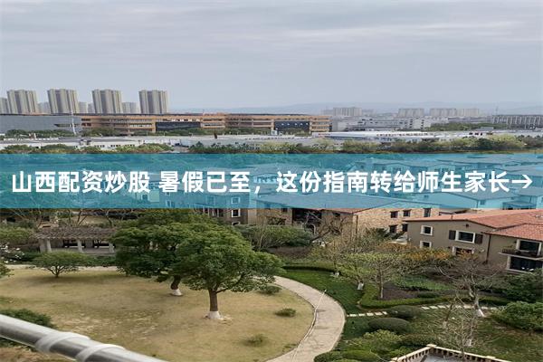 山西配资炒股 暑假已至，这份指南转给师生家长→