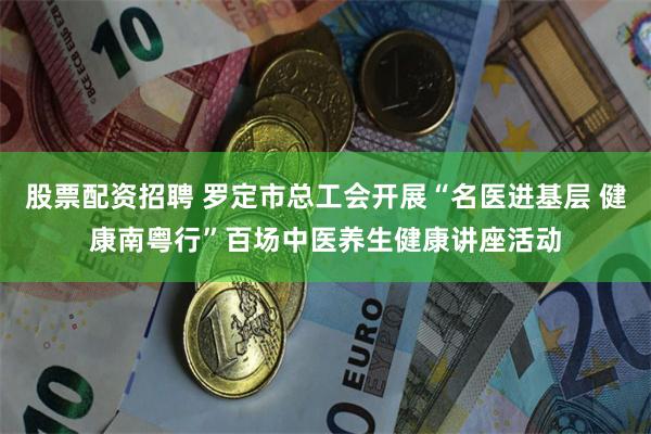股票配资招聘 罗定市总工会开展“名医进基层 健康南粤行”百场中医养生健康讲座活动