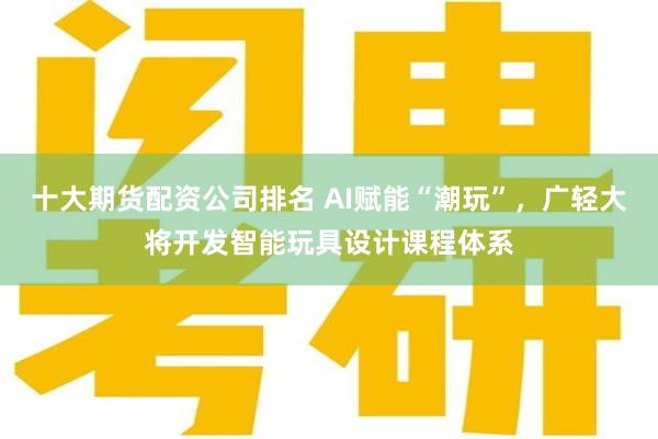 十大期货配资公司排名 AI赋能“潮玩”，广轻大将开发智能玩具设计课程体系