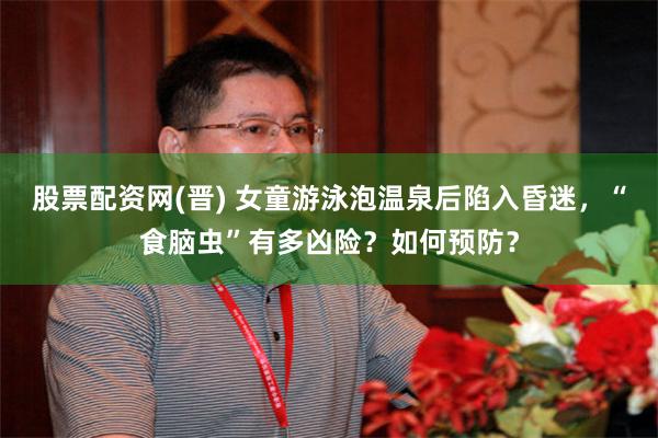 股票配资网(晋) 女童游泳泡温泉后陷入昏迷，“食脑虫”有多凶险？如何预防？