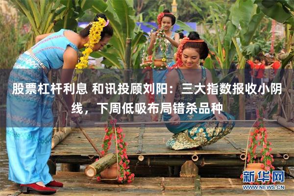 股票杠杆利息 和讯投顾刘阳：三大指数报收小阴线，下周低吸布局错杀品种