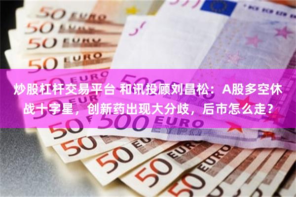 炒股杠杆交易平台 和讯投顾刘昌松：A股多空休战十字星，创新药出现大分歧，后市怎么走？
