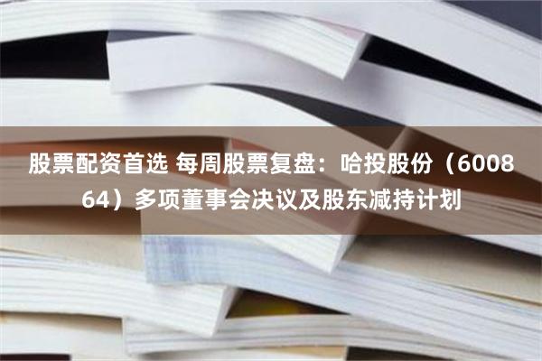 股票配资首选 每周股票复盘：哈投股份（600864）多项董事会决议及股东减持计划