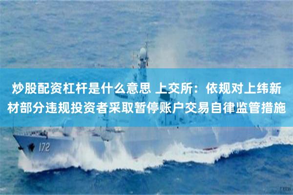 炒股配资杠杆是什么意思 上交所：依规对上纬新材部分违规投资者采取暂停账户交易自律监管措施